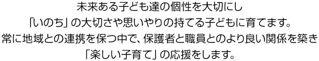 未来ある子ども達の個性を大切にし「いのち」の大切さや思いやりの持てる子どもに育てます。常に地域との連携を保つ中で、保護者と職員とのより良い関係を築き「楽しい子育て」の応援をします。