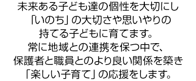 未来ある子ども達の個性を大切にし「いのち」の大切さや思いやりの持てる子どもに育てます。常に地域との連携を保つ中で、保護者と職員とのより良い関係を築き「楽しい子育て」の応援をします。